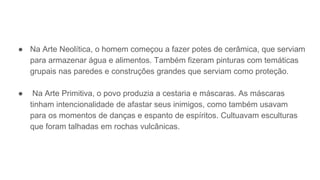 ● Na Arte Neolítica, o homem começou a fazer potes de cerâmica, que serviam
para armazenar água e alimentos. Também fizeram pinturas com temáticas
grupais nas paredes e construções grandes que serviam como proteção.
● Na Arte Primitiva, o povo produzia a cestaria e máscaras. As máscaras
tinham intencionalidade de afastar seus inimigos, como também usavam
para os momentos de danças e espanto de espíritos. Cultuavam esculturas
que foram talhadas em rochas vulcânicas.
 