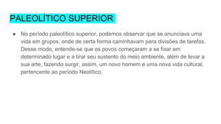 PALEOLÍTICO SUPERIOR
● No período paleolítico superior, podemos observar que se anunciava uma
vida em grupos, onde de certa forma caminhavam para divisões de tarefas.
Desse modo, entende-se que os povos começaram a se fixar em
determinado lugar e a tirar seu sustento do meio ambiente, além de levar a
sua arte, fazendo surgir, assim, um novo homem e uma nova vida cultural,
pertencente ao período Neolítico.
 