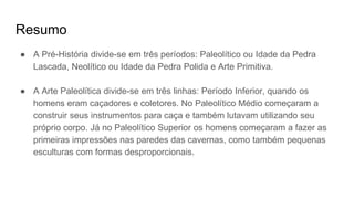 Resumo
● A Pré-História divide-se em três períodos: Paleolítico ou Idade da Pedra
Lascada, Neolítico ou Idade da Pedra Polida e Arte Primitiva.
● A Arte Paleolítica divide-se em três linhas: Período Inferior, quando os
homens eram caçadores e coletores. No Paleolítico Médio começaram a
construir seus instrumentos para caça e também lutavam utilizando seu
próprio corpo. Já no Paleolítico Superior os homens começaram a fazer as
primeiras impressões nas paredes das cavernas, como também pequenas
esculturas com formas desproporcionais.
 