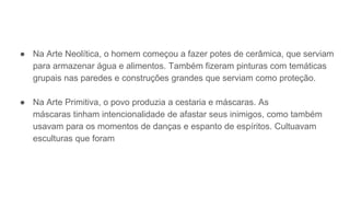 ● Na Arte Neolítica, o homem começou a fazer potes de cerâmica, que serviam
para armazenar água e alimentos. Também fizeram pinturas com temáticas
grupais nas paredes e construções grandes que serviam como proteção.
● Na Arte Primitiva, o povo produzia a cestaria e máscaras. As
máscaras tinham intencionalidade de afastar seus inimigos, como também
usavam para os momentos de danças e espanto de espíritos. Cultuavam
esculturas que foram
 