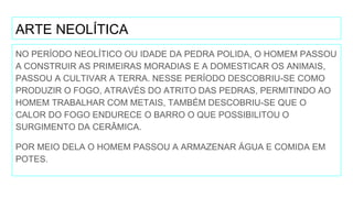 ARTE NEOLÍTICA
NO PERÍODO NEOLÍTICO OU IDADE DA PEDRA POLIDA, O HOMEM PASSOU
A CONSTRUIR AS PRIMEIRAS MORADIAS E A DOMESTICAR OS ANIMAIS,
PASSOU A CULTIVAR A TERRA. NESSE PERÍODO DESCOBRIU-SE COMO
PRODUZIR O FOGO, ATRAVÉS DO ATRITO DAS PEDRAS, PERMITINDO AO
HOMEM TRABALHAR COM METAIS, TAMBÉM DESCOBRIU-SE QUE O
CALOR DO FOGO ENDURECE O BARRO O QUE POSSIBILITOU O
SURGIMENTO DA CERÂMICA.
POR MEIO DELA O HOMEM PASSOU A ARMAZENAR ÁGUA E COMIDA EM
POTES.
 