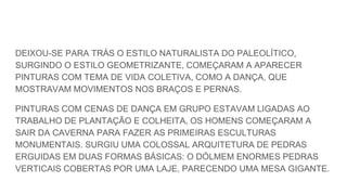 DEIXOU-SE PARA TRÁS O ESTILO NATURALISTA DO PALEOLÍTICO,
SURGINDO O ESTILO GEOMETRIZANTE, COMEÇARAM A APARECER
PINTURAS COM TEMA DE VIDA COLETIVA, COMO A DANÇA, QUE
MOSTRAVAM MOVIMENTOS NOS BRAÇOS E PERNAS.
PINTURAS COM CENAS DE DANÇA EM GRUPO ESTAVAM LIGADAS AO
TRABALHO DE PLANTAÇÃO E COLHEITA, OS HOMENS COMEÇARAM A
SAIR DA CAVERNA PARA FAZER AS PRIMEIRAS ESCULTURAS
MONUMENTAIS. SURGIU UMA COLOSSAL ARQUITETURA DE PEDRAS
ERGUIDAS EM DUAS FORMAS BÁSICAS: O DÓLMEM ENORMES PEDRAS
VERTICAIS COBERTAS POR UMA LAJE, PARECENDO UMA MESA GIGANTE.
 