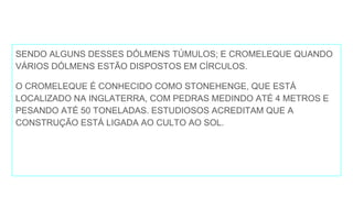 SENDO ALGUNS DESSES DÓLMENS TÚMULOS; E CROMELEQUE QUANDO
VÁRIOS DÓLMENS ESTÃO DISPOSTOS EM CÍRCULOS.
O CROMELEQUE É CONHECIDO COMO STONEHENGE, QUE ESTÁ
LOCALIZADO NA INGLATERRA, COM PEDRAS MEDINDO ATÉ 4 METROS E
PESANDO ATÉ 50 TONELADAS. ESTUDIOSOS ACREDITAM QUE A
CONSTRUÇÃO ESTÁ LIGADA AO CULTO AO SOL.
 