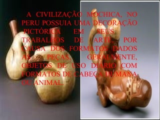 A CIVILIZAÇÃO MOCHICA, NO PERU POSSUIA UMA DECORAÇÃO  PICTÓRICA EM SEUS  TRABALHOS DE ARTE, POR CAUSA DOS FORMATOS DADOS AS PEÇAS, GERALMENTE, OBJETOS DE USO DIÁRIO COM FORMATOS DE CABEÇA HUMANA OU ANIMAL. 