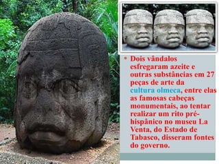 Dois vândalos esfregaram azeite e outras substâncias em 27 peças de arte da  cultura olmeca , entre elas as famosas cabeças monumentais, ao tentar realizar um rito pré-hispânico no museu La Venta, do Estado de Tabasco, disseram fontes do governo.   