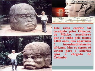 Este rosto enorme foi esculpido pelos Olmecas, do México. Acredita-se que ele tenha pelo menos 2.000 anos. Sua aparência é inconfundivelmente africana. Mas os negros só viriam para a América após a chegada de Colombo 