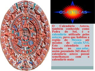 O Calendário Asteca, também conhecido como Pedra do Sol, é o  calendário  utilizado pelos  astecas , povo que habitou a região do  México  até meados do  século XVI . Este calendário era baseado no  ano solar , assim possuindo 365 dias.O calendário asteca possui semelhanças com o calendário maia 