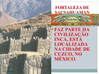 FAZ PARTE DA CIVILIZAÇÃO INCA, ESTÁ LOCALIZADA NA CIDADE DE CUZCO, NO MÉXICO. FORTALEZA DE SACSAHUAMAN 