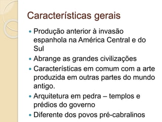 Características gerais
 Produção anterior à invasão
espanhola na América Central e do
Sul
 Abrange as grandes civilizações
 Características em comum com a arte
produzida em outras partes do mundo
antigo.
 Arquitetura em pedra – templos e
prédios do governo
 Diferente dos povos pré-cabralinos
 