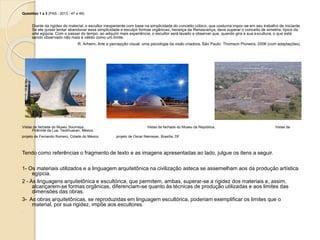 Questões 1 a 3 (PAS - 2013 - 47 a 49)
Diante da rigidez do material, o escultor inexperiente com base na simplicidade do conceito cúbico, que costuma impor-se em seu trabalho de iniciante.
Se ele quiser tentar abandonar essa simplicidade e esculpir formas orgânicas, herança da Renascença, deve superar o conceito de simetria, típico da
arte egípcia. Com o passar do tempo, ao adquirir mais experiência, o escultor será levado a observar que, quando gira a sua escultura, o que está
sendo observado não mais é válido como um limite.
R. Arheim. Arte e percepção visual: uma psicologia da visão criadora. São Paulo: Thomson Pioneira, 2006 (com adaptações).
Vistas da fachada do Museu Soumaya, Vistas da fachada do Museu da República, Vistas da
Pirâmide da Lua, Teotihuacan, México.
projeto de Fernando Romero, Cidade do México projeto de Oscar Niemeyer, Brasília, DF
Tendo como referências o fragmento de texto e as imagens apresentadas ao lado, julgue os itens a seguir.
1- Os materiais utilizados e a linguagem arquitetônica na civilização asteca se assemelham aos da produção artística
egípcia.
2 - As linguagens arquitetônica e escultórica, que permitem, ambas, superar-se a rigidez dos materiais e, assim,
alcançarem-se formas orgânicas, diferenciam-se quanto às técnicas de produção utilizadas e aos limites das
dimensões das obras.
3- As obras arquitetônicas, se reproduzidas em linguagem escultórica, poderiam exemplificar os limites que o
material, por sua rigidez, impõe aos escultores.
.
 