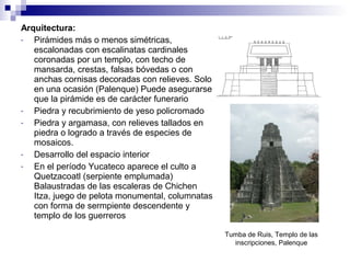 Arquitectura:
- Pirámides más o menos simétricas,
escalonadas con escalinatas cardinales
coronadas por un templo, con techo de
mansarda, crestas, falsas bóvedas o con
anchas cornisas decoradas con relieves. Solo
en una ocasión (Palenque) Puede asegurarse
que la pirámide es de carácter funerario
- Piedra y recubrimiento de yeso policromado
- Piedra y argamasa, con relieves tallados en
piedra o logrado a través de especies de
mosaicos.
- Desarrollo del espacio interior
- En el período Yucateco aparece el culto a
Quetzacoatl (serpiente emplumada)
Balaustradas de las escaleras de Chichen
Itza, juego de pelota monumental, columnatas
con forma de sermpiente descendente y
templo de los guerreros
Tumba de Ruis, Templo de las
inscripciones, Palenque
 