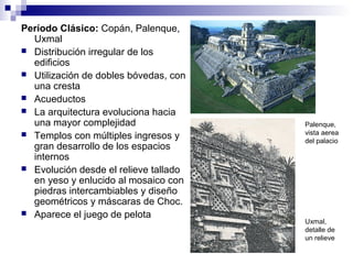 Período Clásico: Copán, Palenque,
Uxmal
 Distribución irregular de los
edificios
 Utilización de dobles bóvedas, con
una cresta
 Acueductos
 La arquitectura evoluciona hacia
una mayor complejidad
 Templos con múltiples ingresos y
gran desarrollo de los espacios
internos
 Evolución desde el relieve tallado
en yeso y enlucido al mosaico con
piedras intercambiables y diseño
geométricos y máscaras de Choc.
 Aparece el juego de pelota
Palenque,
vista aerea
del palacio
Uxmal,
detalle de
un relieve
 