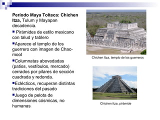 Período Maya Tolteca: Chichen
Itza, Tulum y Mayapan
decadencia.
 Pirámides de estilo mexicano
con talud y tablero
Aparece el templo de los
guerrero con imagen de Chac-
mool
Columnatas abovedadas
(patios, vestíbulos, mercado)
cerrados por pilares de sección
cuadrada y redonda.
Eclécticos, recuperan distintas
tradiciones del pasado
Juego de pelota de
dimensiones cósmicas, no
humanas
Chichen Itza, templo de los guerreros
Chichen Itza, pirámide
 