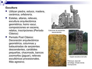 Escultura
 Utilizan piedra, estuco, madera,
cerámica, orfebrería.
 Estelas, altares, relieves,
escultura arquitectónica
geométrica, horro vacui,
composiciones en escena,
relatos, inscripciones (Período
Clásico)
 Período Post Clásico:
Decoración arquitectónica
geométrica, columnas y
balaustradas de serpientes
descendentes, cariátides
pequeñas, chacmools, bancos
zoomorfos (jaguar), relieves
escultóricos procesionales.
Más agresivo.
Columnas de serpientes
descendentes
Copán escultura de bulto
Palenque, tapa del
sarcófago, templo de las
inscripciones
 
