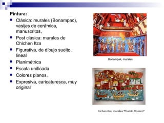 Pintura:
 Clásica: murales (Bonampac),
vasijas de cerámica,
manuscritos,
 Post clásica: murales de
Chichen Itza
 Figurativa, de dibujo suelto,
lineal
 Planimétrica
 Escala unificada
 Colores planos,
 Expresiva, caricaturesca, muy
original
Bonampak, murales
hichen itza, murales "Pueblo Costero"
 