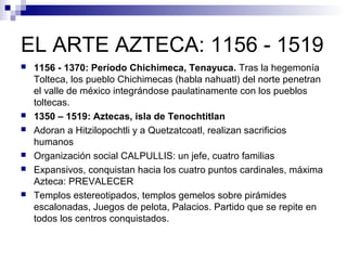 EL ARTE AZTECA: 1156 - 1519
 1156 - 1370: Período Chichimeca, Tenayuca. Tras la hegemonía
Tolteca, los pueblo Chichimecas (habla nahuatl) del norte penetran
el valle de méxico integrándose paulatinamente con los pueblos
toltecas.
 1350 – 1519: Aztecas, isla de Tenochtitlan
 Adoran a Hitzilopochtli y a Quetzatcoatl, realizan sacrificios
humanos
 Organización social CALPULLIS: un jefe, cuatro familias
 Expansivos, conquistan hacia los cuatro puntos cardinales, máxima
Azteca: PREVALECER
 Templos estereotipados, templos gemelos sobre pirámides
escalonadas, Juegos de pelota, Palacios. Partido que se repite en
todos los centros conquistados.
 