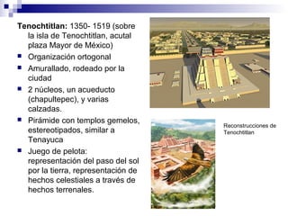 Tenochtitlan: 1350- 1519 (sobre
la isla de Tenochtitlan, acutal
plaza Mayor de México)
 Organización ortogonal
 Amurallado, rodeado por la
ciudad
 2 núcleos, un acueducto
(chapultepec), y varias
calzadas.
 Pirámide con templos gemelos,
estereotipados, similar a
Tenayuca
 Juego de pelota:
representación del paso del sol
por la tierra, representación de
hechos celestiales a través de
hechos terrenales.
Reconstrucciones de
Tenochtitlan
 