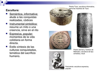 Escultura:
 Semántica, informativa:
alude a las conquistas
realizadas, códices
 Instrumental simbólica:
resume un mito o una
creencia, sirve en el rito
 Expresiva, popular:
momentos de la vida
cotidiana en forma
directa.
 Estilo síntesis de las
culturas conquistadas,
temática del sacrificio
humano.
Piedra Tizoc, escultura informativa,
narra las hazañas de Tizoc
Piedra del Sol y Tambor de
Malinalco, escultura de tipo
simbólica, ritual
Parturienta: escultura expresiva,
popular.
 