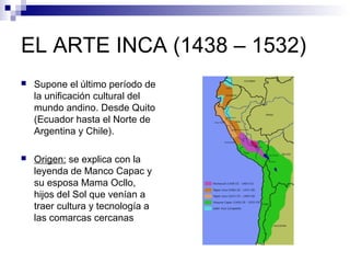 EL ARTE INCA (1438 – 1532)
 Supone el último período de
la unificación cultural del
mundo andino. Desde Quito
(Ecuador hasta el Norte de
Argentina y Chile).
 Origen: se explica con la
leyenda de Manco Capac y
su esposa Mama Ocllo,
hijos del Sol que venían a
traer cultura y tecnología a
las comarcas cercanas
 