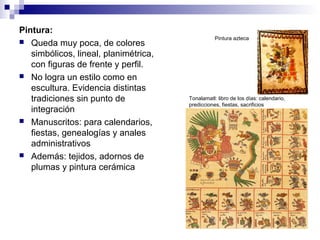 Pintura:
 Queda muy poca, de colores
simbólicos, lineal, planimétrica,
con figuras de frente y perfil.
 No logra un estilo como en
escultura. Evidencia distintas
tradiciones sin punto de
integración
 Manuscritos: para calendarios,
fiestas, genealogías y anales
administrativos
 Además: tejidos, adornos de
plumas y pintura cerámica
Pintura azteca
Tonalamatl: libro de los días: calendario,
predicciones, fiestas, sacrificios
 