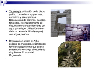  Tecnología: utilización de la piedra
pulida, con cortes muy precisos,
encastres y sin argamasa.
Construcción de caminos, puentes,
fortalezas, re encauzamiento de
ríos, máximo aprovechamiento del
agua para riego. Utilización de un
sistema de contabilidad (quipus)
con sogas y nudos.
 Organización social: El Ayllú,
especie de municipio, organización
familiar autosuficiente que cultiva
su territorio y entrega el excedente
al gobierno. Comunidad
Organizada.
.
 