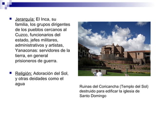  Jerarquía: El Inca, su
familia, los grupos dirigentes
de los pueblos cercanos al
Cuzco, funcionarios del
estado, jefes militares,
administrativos y artistas,
Yanaconas: servidores de la
tierra, en general
prisioneros de guerra.
 Religión: Adoración del Sol,
y otras deidades como el
agua
Ruinas del Coricancha (Templo del Sol)
destruido para edificar la iglesia de
Santo Domingo
 