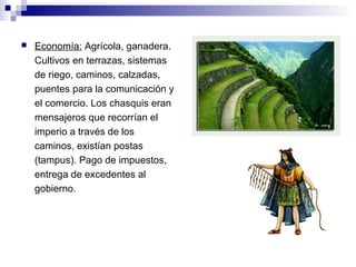  Economía: Agrícola, ganadera.
Cultivos en terrazas, sistemas
de riego, caminos, calzadas,
puentes para la comunicación y
el comercio. Los chasquis eran
mensajeros que recorrían el
imperio a través de los
caminos, existían postas
(tampus). Pago de impuestos,
entrega de excedentes al
gobierno.
 