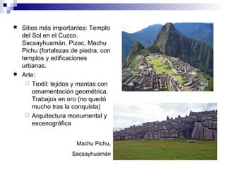  Sitios más importantes: Templo
del Sol en el Cuzco.
Sacsayhuamán, Pizac, Machu
Pichu (fortalezas de piedra, con
templos y edificaciones
urbanas.
 Arte:
 Textil: tejidos y mantas con
ornamentación geométrica.
Trabajos en oro (no quedó
mucho tras la conquista)
 Arquitectura monumental y
escenográfica
Machu Pichu,
Sacsayhuamán
 
