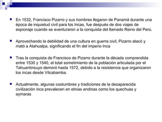 En 1532, Francisco Pizarro y sus hombres llegaron de Panamá durante una
época de inquietud civil para los Incas, fue después de dos viajes de
espionaje cuando se aventuraron a la conquista del llamado Reino del Perú.
 Aprovechando la debilidad de una cultura en guerra civil, Pizarro atacó y
mató a Atahualpa, significando el fin del imperio Inca
 Tras la conquista de Francisco de Pizarro durante la década comprendida
entre 1530 y 1540, el total sometimiento de la población articulada por el
Tahuantinsuyo demoró hasta 1572, debido a la resistencia que organizaron
los incas desde Vilcabamba.
 Actualmente, algunas costumbres y tradiciones de la desaparecida
civilización inca prevalecen en etnias andinas como los quechuas y
aymaras
 