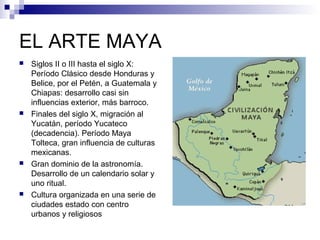 EL ARTE MAYA
 Siglos II o III hasta el siglo X:
Período Clásico desde Honduras y
Belice, por el Petén, a Guatemala y
Chiapas: desarrollo casi sin
influencias exterior, más barroco.
 Finales del siglo X, migración al
Yucatán, período Yucateco
(decadencia). Período Maya
Tolteca, gran influencia de culturas
mexicanas.
 Gran dominio de la astronomía.
Desarrollo de un calendario solar y
uno ritual.
 Cultura organizada en una serie de
ciudades estado con centro
urbanos y religiosos
 