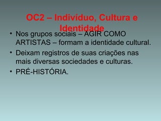 OC2 – Indivíduo, Cultura e
Identidade
• Nos grupos sociais – AGIR COMO
ARTISTAS – formam a identidade cultural.
• Deixam registros de suas criações nas
mais diversas sociedades e culturas.
• PRÉ-HISTÓRIA.
 