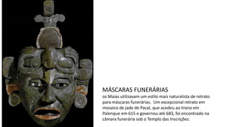 MÁSCARAS FUNERÁRIAS
os Maias utilizavam um estilo mais naturalista de retrato
para máscaras funerárias. Um excepcional retrato em
mosaico de jade de Pacal, que acedeu ao trono em
Palenque em 615 e governou até 683, foi encontrado na
câmara funerária sob o Templo das Inscrições.
 