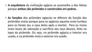 • A arquitetura da civilização egípcia se assemelha a dos Maias
porque ambas são pirâmides e construídas em pedras.
• As funções das pirâmides egípcias se diferem da função das
pirâmides maias porque para os egípcios aquelas eram tumbas
para os faraós (ou a casa deles após a morte). Para os maias
eram locais de adoração e sacrifício aos seus deuses, feito no
topo da pirâmide. Ou seja, na pirâmide egípcia o interior era
usado, e na pirâmide maia o exterior era usado.
 