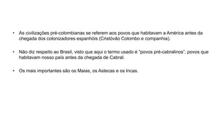 • As civilizações pré-colombianas se referem aos povos que habitavam a América antes da
chegada dos colonizadores espanhóis (Cristóvão Colombo e companhia).
• Não diz respeito ao Brasil, visto que aqui o termo usado é “povos pré-cabralinos”, povos que
habitavam nosso país antes da chegada de Cabral.
• Os mais importantes são os Maias, os Astecas e os Incas.
 