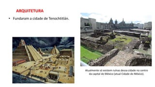 ARQUITETURA
• Fundaram a cidade de Tenochtitlán.
Atualmente só existem ruínas dessa cidade no centro
da capital do México (atual Cidade do México).
 
