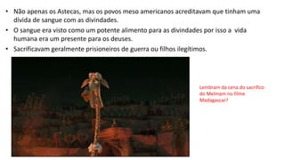 • Não apenas os Astecas, mas os povos meso americanos acreditavam que tinham uma
dívida de sangue com as divindades.
• O sangue era visto como um potente alimento para as divindades por isso a vida
humana era um presente para os deuses.
• Sacrificavam geralmente prisioneiros de guerra ou filhos ilegítimos.
Lembram da cena do sacrifico
do Melmam no filme
Madagascar?
 