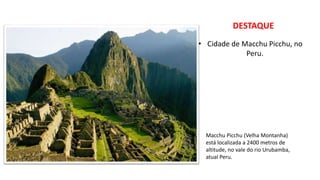 DESTAQUE
• Cidade de Macchu Picchu, no
Peru.
Macchu Picchu (Velha Montanha)
está localizada a 2400 metros de
altitude, no vale do rio Urubamba,
atual Peru.
 
