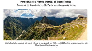 Por que Macchu Picchu é chamada de Cidade Perdida?
Porque só foi descoberta em 1867 pelo alemão Augusto Berns..
Machu Picchu foi declarada patrimônio cultural da humanidade em 1983 e em 2007 foi eleita uma das modernas Sete
Maravilhas do Mundo Moderno
 
