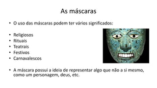 As máscaras
• O uso das máscaras podem ter vários significados:
• Religiosos
• Rituais
• Teatrais
• Festivos
• Carnavalescos
• A máscara possui a ideia de representar algo que não a si mesmo,
como um personagem, deus, etc.
 