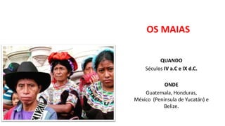 OS MAIAS
QUANDO
Séculos IV a.C e IX d.C.
ONDE
Guatemala, Honduras,
México (Península de Yucatán) e
Belize.
 