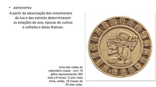 • astronomia
A partir da observação dos movimentos
da lua e das estrelas determinavam
as estações do ano, épocas de cultivo
e colheita e datas festivas.
Uma das rodas do
calendário maias - com 19
glifos representando 365
dias e 6 horas. O ano maia
tinha, então, 18 meses de
20 dias cada.
 