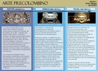 Arte Precolombino
Los mayas desarrollaron una
sofisticada tradición artística,
produciendo cerámica pintada, las
estatuillas de arcilla, y tallados de
piedra, jade, hueso, conchas y
madera. También se pintaron los libros
de hojas de árbol de higo. Ellos se
enorgullecieron de su obra de arte,
mientras tallaban máscaras
intrincadas dedicadas al la muerte, a
menudo hechas de jade o con
incrustaciones mismas. También sus
dientes eran decorados con piedras y
metales con el propósito simplemente
de adornar.
Las ruinas de ciudades mayas
demuestran claramente una mezcla
de arquitectura y arte en el diseño y
construcción de palacios, plazas,
templos, edificios y pirámides. La
escultura utilizada en la arquitectura,
fue hecha con una dignidad
inigualable en la historia de toda
América.
Alumno :
Victor Villegas
25.793.994
MAYAS (400-800 D.C.) Azteca (800-1150 D.C.) Incas (1450-1532 D.C.)
Calendario Maya Matos Moctezuma: dios y la religión Dios de la cultura Inca
Arte azteca, conjunto de
manifestaciones artísticas
desarrolladas por el pueblo azteca
que se cuentan entre las más
importantes de Mesoamérica.
El término azteca, se utiliza hoy día
para designar al pueblo que llegó al
valle de México procedente de
Aztlán, lugar mítico situado al norte de
Mesoamérica. El arte azteca es,
fundamentalmente, un arte al servicio
del Estado, un lenguaje utilizado por la
sociedad para transmitir su visión del
mundo, reforzando su propia
identidad frente a la de las culturas
foráneas. De marcado componente
político-religioso, el arte azteca se
expresa a través de la música y la
literatura, pero también de la
arquitectura y la escultura, valiéndose
para ello de soportes tan variados
como los instrumentos musicales, la
piedra, la cerámica, el papel o las
plumas.
El arte inca es un conjunto de
técnicas innovadoras y de
representaciones artistas que fueron
una continuidad de las artes
tradicionales anteriores, por ello se
trabajó más en los textiles, la
cerámica, la piedra y la orfebrería.El
arte incaico, muchas veces
influenciado por los motivos religiosos,
se vinculó a la artesanía en sus
distintos aspectos y buscó la
belleza.Una vez se cogió experiencia
local, los incas fueron desarrollando y
creando un nuevo arte fácil y sencillo
que comenzó introduciendo
habilidades y técnicas de las zonas
conquistadas. Además esta
modalidad de arte se convirtió en un
arma divulgadora de una importancia
muy grande.
Como ocurrió en otras culturas
antiguas, elarte incaico en especial la
arquitectura, estuvo al servicio del
Estado imperial
 