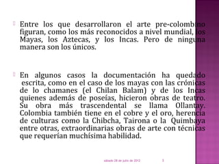    Entre los que desarrollaron el arte pre-colombino
    figuran, como los más reconocidos a nivel mundial, los
    Mayas, los Aztecas, y los Incas. Pero de ninguna
    manera son los únicos.


   En algunos casos la documentación ha quedado
    escrita, como en el caso de los mayas con las crónicas
    de lo chamanes (el Chilan Balam) y de los Incas
    quienes además de poseías, hicieron obras de teatro.
    Su obra más trascendental se llama Ollantay.
    Colombia también tiene en el cobre y el oro, herencia
    de culturas como la Chibcha, Tairona o la Quimbaya
    entre otras, extraordinarias obras de arte con técnicas
    que requerían muchísima habilidad.

                            sábado 28 de julio de 2012   3
 