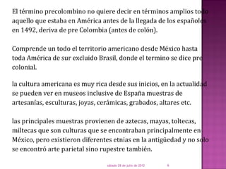 El término precolombino no quiere decir en términos amplios todo
aquello que estaba en América antes de la llegada de los españoles
en 1492, deriva de pre Colombia (antes de colón).

Comprende un todo el territorio americano desde México hasta
toda América de sur excluido Brasil, donde el termino se dice pre
colonial.

la cultura americana es muy rica desde sus inicios, en la actualidad
se pueden ver en museos inclusive de España muestras de
artesanías, esculturas, joyas, cerámicas, grabados, altares etc.

las principales muestras provienen de aztecas, mayas, toltecas,
miltecas que son culturas que se encontraban principalmente en
México, pero existieron diferentes etnias en la antigüedad y no solo
se encontró arte parietal sino rupestre también.

                                 sábado 28 de julio de 2012   6
 