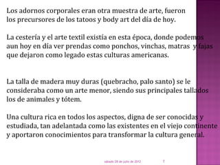 Los adornos corporales eran otra muestra de arte, fueron
los precursores de los tatoos y body art del día de hoy.

La cestería y el arte textil existía en esta época, donde podemos
aun hoy en día ver prendas como ponchos, vinchas, matras y fajas
que dejaron como legado estas culturas americanas.


La talla de madera muy duras (quebracho, palo santo) se le
consideraba como un arte menor, siendo sus principales tallados
los de animales y tótem.

Una cultura rica en todos los aspectos, digna de ser conocidas y
estudiada, tan adelantada como las existentes en el viejo continente
y aportaron conocimientos para transformar la cultura general.


                               sábado 28 de julio de 2012   7
 