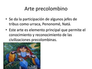 Arte precolombino
• Se da la participación de algunos jefes de
tribus como urraca, Penonomé, Natá.
• Este arte es elemento principal que permite el
conocimiento y reconocimiento de las
civilizaciones precolombinas.

 