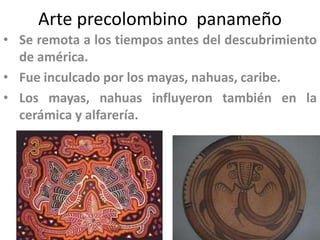 Arte precolombino panameño
• Se remota a los tiempos antes del descubrimiento
de américa.
• Fue inculcado por los mayas, nahuas, caribe.
• Los mayas, nahuas influyeron también en la
cerámica y alfarería.

 