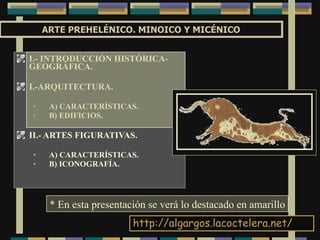 ARTE PREHELÉNICO. MINOICO Y MICÉNICO I.- INTRODUCCIÓN HISTÓRICA-GEOGRÁFICA. I.-ARQUITECTURA. A) CARACTERÍSTICAS. B) EDIFICIOS. II.- ARTES FIGURATIVAS. A) CARACTERÍSTICAS. B) ICONOGRAFÍA. http:// algargos.lacoctelera.net / * En esta presentación se verá lo destacado en amarillo 