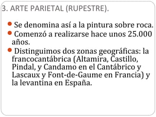 3. ARTE PARIETAL (RUPESTRE).
 Se denomina así a la pintura sobre roca.
 Comenzó a realizarse hace unos 25.000
  años.
 Distinguimos dos zonas geográficas: la
  francocantábrica (Altamira, Castillo,
  Pindal, y Candamo en el Cantábrico y
  Lascaux y Font-de-Gaume en Francia) y
  la levantina en España.
 