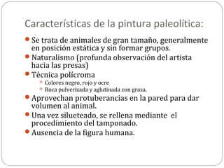 Características de la pintura paleolítica:
Se trata de animales de gran tamaño, generalmente
 en posición estática y sin formar grupos.
Naturalismo (profunda observación del artista
 hacia las presas)
Técnica polícroma
     Colores negro, rojo y ocre
     Roca pulverizada y aglutinada con grasa.
Aprovechan protuberancias en la pared para dar
 volumen al animal.
Una vez silueteado, se rellena mediante el
 procedimiento del tamponado.
Ausencia de la figura humana.
 